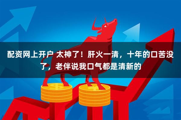 配资网上开户 太神了！肝火一清，十年的口苦没了，老伴说我口气都是清新的