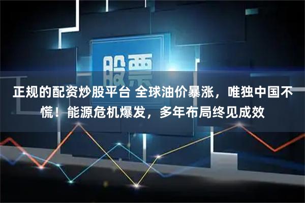 正规的配资炒股平台 全球油价暴涨，唯独中国不慌！能源危机爆发，多年布局终见成效