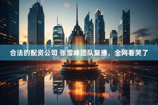 合法的配资公司 张雪峰团队复播，全网看哭了