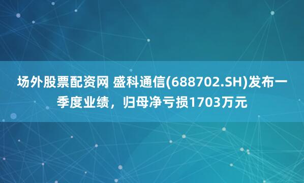 场外股票配资网 盛科通信(688702.SH)发布一季度业绩，归母净亏损1703万元
