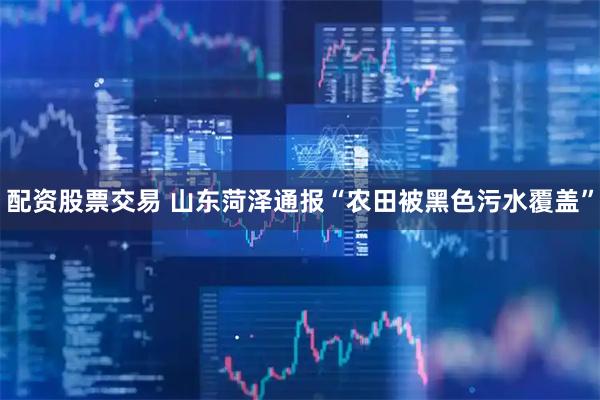 配资股票交易 山东菏泽通报“农田被黑色污水覆盖”