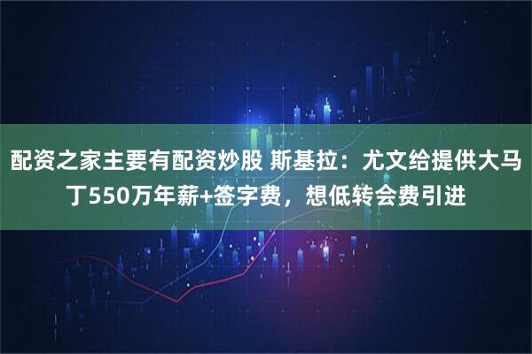 配资之家主要有配资炒股 斯基拉：尤文给提供大马丁550万年薪+签字费，想低转会费引进