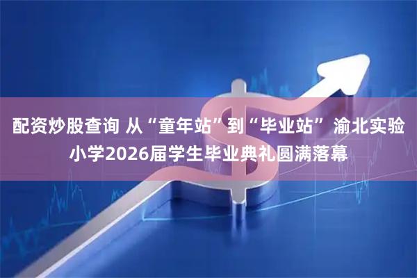 配资炒股查询 从“童年站”到“毕业站” 渝北实验小学2026届学生毕业典礼圆满落幕